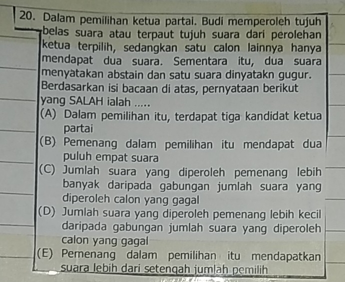 Dalam pemilihan ketua partai. Budi memperoleh tujuh
belas suara atau terpaut tujuh suara dari perolehan
ketua terpilih, sedangkan satu calon lainnya hanya
mendapat dua suara. Sementara itu, dua suara
menyatakan abstain dan satu suara dinyatakn gugur.
Berdasarkan isi bacaan di atas, pernyataan berikut
yang SALAH ialah .....
(A) Dalam pemilihan itu, terdapat tiga kandidat ketua
partai
(B) Pemenang dalam pemilihan itu mendapat dua
puluh empat suara
(C) Jumlah suara yang diperoleh pemenang lebih
banyak daripada gabungan jumlah suara yang
diperoleh calon yang gagal
(D) Jumlah suara yang diperoleh pemenang lebih kecil
daripada gabungan jumlah suara yang diperoleh
calon yang gagal
(E) Pemenang dalam pemilihan itu mendapatkan
suara lebih dari setenqah jumlaḥ pemilih