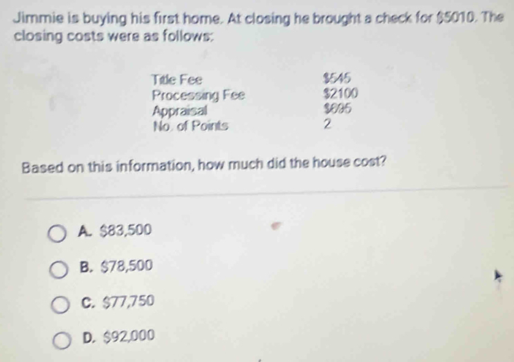 Jimmie is buying his first home. At closing he brought a check for $5010. The
closing costs were as follows:
Title Fee $545
Processing Fee $2100
Appraisal $005
No of Points 2
Based on this information, how much did the house cost?
A. $83,500
B. $78,500
C. $77,750
D. $92,000