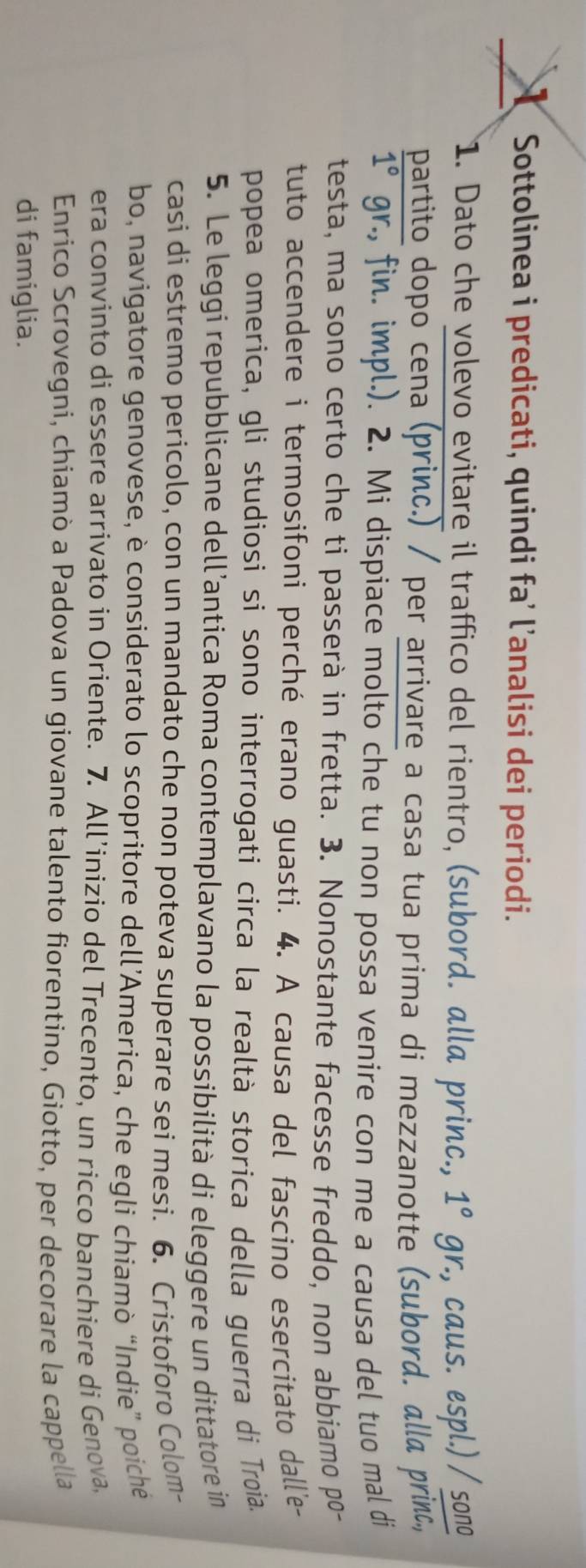 Sottolinea i predicati, quindi fa’ l’analisi dei periodi. 
1. Dato che volevo evitare il traffico del rientro, (subord. alla princ., gr., caus. espl.) / sono 1°
partito dopo cena (princ.) / per arrivare a casa tua prima di mezzanotte (subord. alla princ,
1° gr., fin. impl.). 2. Mi dispiace molto che tu non possa venire con me a causa del tuo mal di 
testa, ma sono certo che ti passerà in fretta. 3. Nonostante facesse freddo, non abbiamo po- 
tuto accendere i termosifoni perché erano guasti. 4. A causa del fascino esercitato dall'e- 
popea omerica, gli studiosi si sono interrogati circa la realtà storica della guerra di Troia. 
5. Le leggi repubblicane dell’antica Roma contemplavano la possibilità di eleggere un dittatore in 
casi di estremo pericolo, con un mandato che non poteva superare sei mesi. 6. Cristoforo Colom- 
bo, navigatore genovese, è considerato lo scopritore dell’America, che egli chiamò “Indie” poiché 
era convinto di essere arrivato in Oriente. 7. All’inizio del Trecento, un ricco banchiere di Genova, 
Enrico Scrovegni, chiamò a Padova un giovane talento fiorentino, Giotto, per decorare la cappella 
di famiglia.