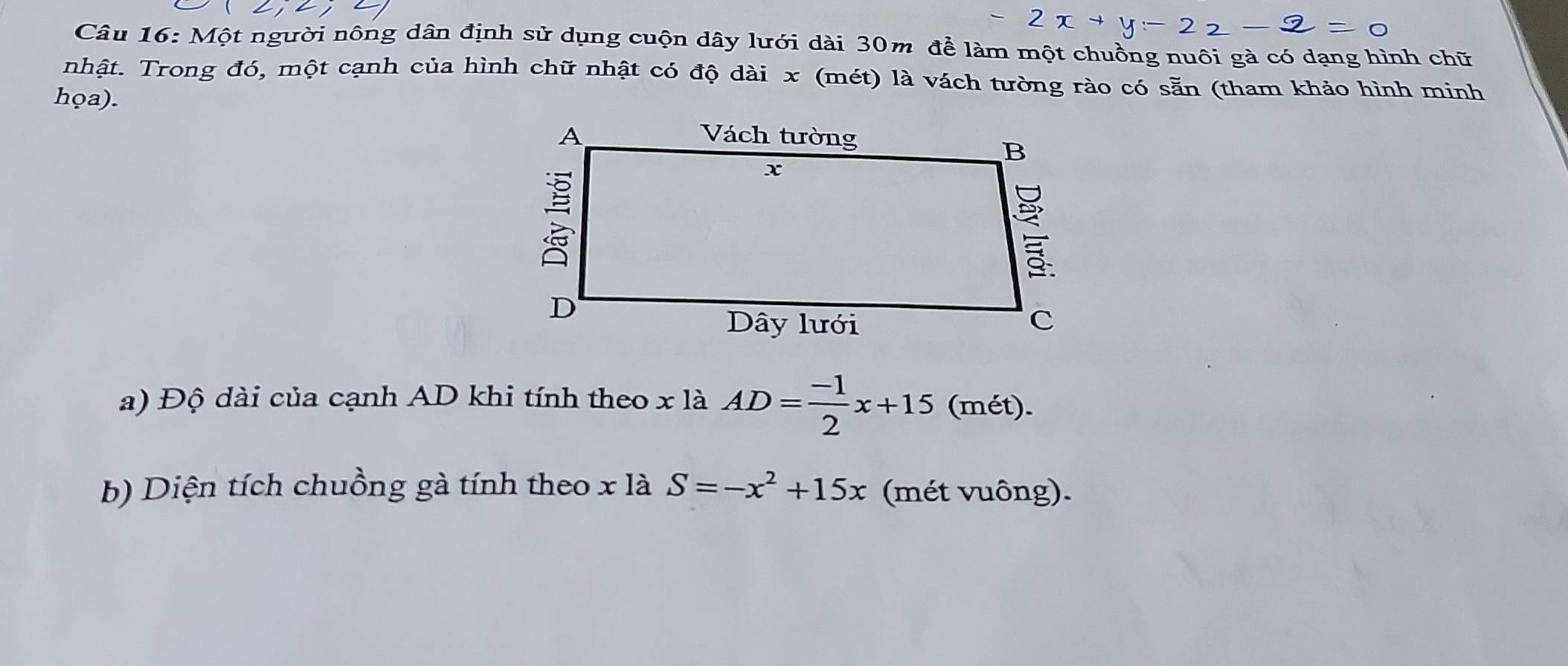 Một người nông dân định sử dụng cuộn dây lưới dài 30m để làm một chuồng nuôi gà có dạng hình chữ 
nhật. Trong đó, một cạnh của hình chữ nhật có độ dài x (mét) là vách tường rào có sẵn (tham khảo hình minh 
họa). 
a) Độ dài của cạnh AD khi tính theo x là AD= (-1)/2 x+15 (mét). 
b) Diện tích chuồng gà tính theo x là S=-x^2+15x (mét vuông).