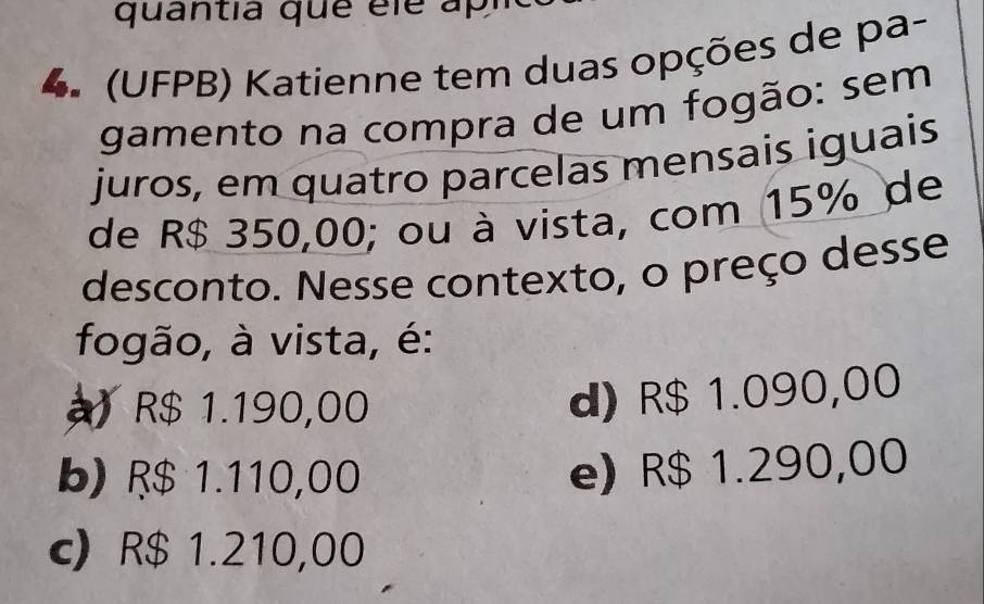 quantia que éle apl
4 (UFPB) Katienne tem duas opções de pa-
gamento na compra de um fogão: sem
juros, em quatro parcelas mensais iguais
de R$ 350,00; ou à vista, com 15% de
desconto. Nesse contexto, o preço desse
fogão, à vista, é:
R$ 1.190,00
d) R$ 1.090,00
b) R$ 1.110,00 e) R$ 1.290,00
c) R$ 1.210,00