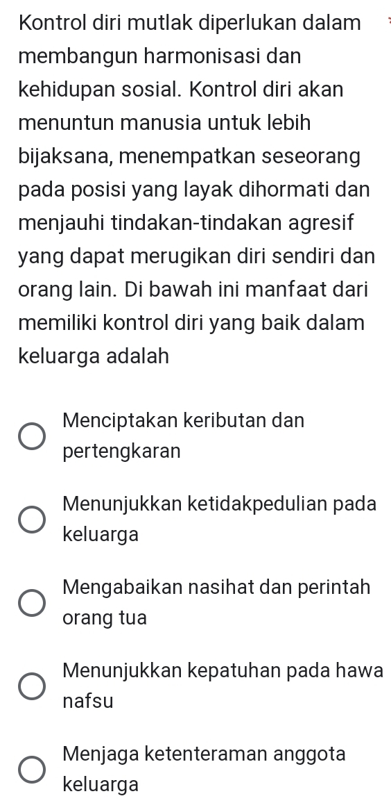 Kontrol diri mutlak diperlukan dalam
membangun harmonisasi dan
kehidupan sosial. Kontrol diri akan
menuntun manusia untuk lebih
bijaksana, menempatkan seseorang
pada posisi yang layak dihormati dan
menjauhi tindakan-tindakan agresif
yang dapat merugikan diri sendiri dan
orang lain. Di bawah ini manfaat dari
memiliki kontrol diri yang baik dalam
keluarga adalah
Menciptakan keributan dan
pertengkaran
Menunjukkan ketidakpedulian pada
keluarga
Mengabaikan nasihat dan perintah
orang tua
Menunjukkan kepatuhan pada hawa
nafsu
Menjaga ketenteraman anggota
keluarga