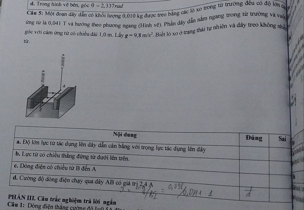 d. Trong hình vẽ bên, góc θ =2,337rad
Câu 5: Một đoạn dây dẫn có khối lượng 0,010 kg được treo bằng các lò xo trong từ trường đều có độ lớn cợ
ứng từ là 0,041 T và hướng theo phương ngang (Hình vẽ). Phần dây dẫn nằm ngang trong từ trường và vườ
góc với cảm ứng từ có chiều dài 1,0 m. Lấy g=9,8m/s^2. Biết lò xo ở trạng thái tự nhiên và dây treo không nhiệ
từ.
A
B
Nội dung Đúng Sai
a. Độ lớn lực từ tác dụng lên dây dẫn cân bằng với trọng lực tác dụng lên dây
b. Lực từ có chiều thắng đứng từ dưới lên trên.
c. Dòng điện có chiều từ B đến A
d. Cường độ dòng điện chạy qua dây AB có giá trị 2, 4 A
PHÀN III. Câu trắc nghiệm trả lời ngắn
Câu 1: Dòng điện thăng cường độ I=0