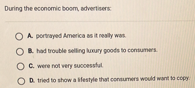 During the economic boom, advertisers:
A. portrayed America as it really was.
B. had trouble selling luxury goods to consumers.
C. were not very successful.
D. tried to show a lifestyle that consumers would want to copy.