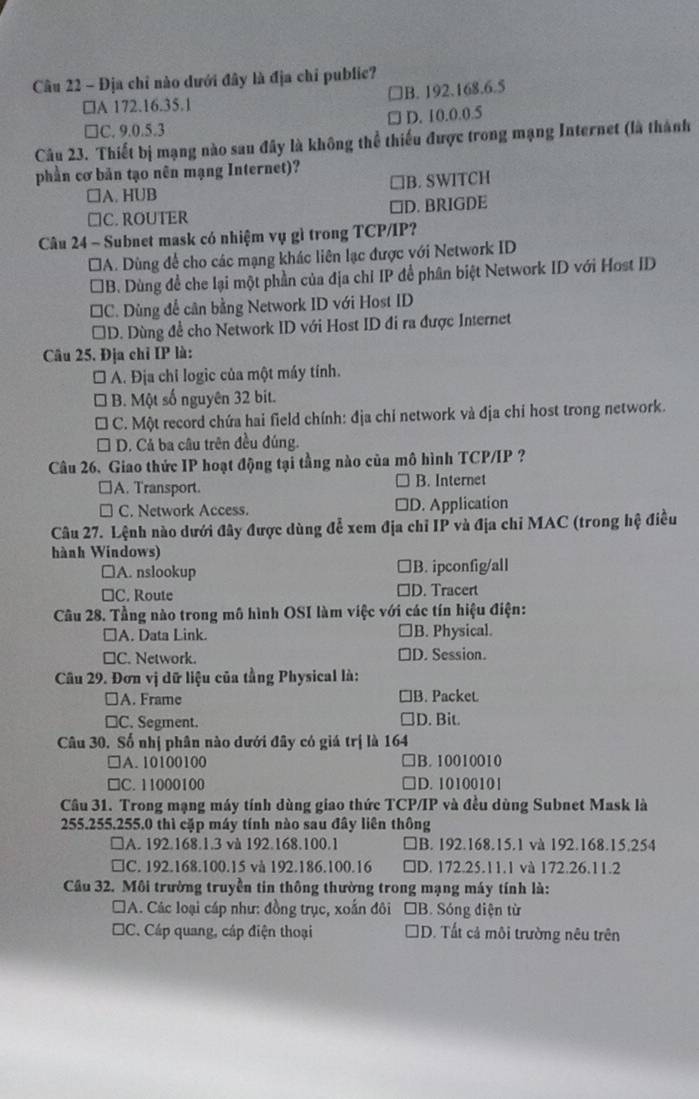 Địa chỉ nào dưới đây là địa chỉ public?
□A 172.16.35.1 □B. 192.168.6.5
□C. 9.0.5.3 D. 10.0.0.5
Câu 23. Thiết bị mạng nào sau đây là không thể thiếu được trong mạng Internet (là thành
phần cơ bản tạo nên mạng Internet)?
□A. HUB B. SWITCH
□C. ROUTER □D. BRIGDE
Câu 24 - Subnet mask có nhiệm vụ gì trong TCP/IP?
*A. Dùng để cho các mạng khác liên lạc được với Network ID
*B. Dùng đề che lại một phần của địa chỉ IP đề phân biệt Network ID với Host ID
*C. Dùng để cân bằng Network ID với Host ID
D. Dùng đề cho Network ID với Host ID đi ra được Internet
Câu 25. Địa chỉ IP là:
□  A. Địa chỉ logic của một máy tính.
B. Một số nguyên 32 bit.
C. Một record chứa hai field chính: địa chỉ network và địa chỉ host trong network.
D. Cả ba câu trên đều đúng.
Câu 26. Giao thức IP hoạt động tại tầng nào của mô hình TCP/IP ?
□A. Transport. B. Internet
C. Network Access. □D. Application
Câu 27. Lệnh nào dưới đây được dùng để xem địa chỉ IP và địa chỉ MAC (trong hệ điều
hành Windows)
□A. nslookup □B. ipconfig/all
□C. Route □D. Tracert
Câu 28. Tầng nào trong mô hình OSI làm việc với các tín hiệu điện:
□A. Data Link. ]B. Physical.
≌C. Network. D. Session.
Cầu 29. Đơn vị dữ liệu của tằng Physical là:
≌A. Frame ]B. Packet
□C. Segment. D. Bit.
Câu 30. Số nhị phân nào dưới đây có giá trị là 164
□A. 10100100 B. 10010010
□C. 11000100 D. 10100101
Câu 31. Trong mạng máy tính dùng giao thức TCP/IP và đều dùng Subnet Mask là
255.255.255.0 thì cặp máy tính nào sau đây liên thông
□A. 192.168.1.3 và 192.168.100.1 □B. 192.168.15.1 và 192.168.15.254
□C. 192.168.100.15 và 192.186.100.16 □D. 172.25.11.1 và 172.26.11.2
Cầu 32. Môi trường truyền tin thông thường trong mạng máy tính là:
#A. Các loại cáp như: đồng trục, xoắn đôi □B. Sóng điện từ
□C. Cáp quang, cáp điện thoại D. Tất cả môi trường nêu trên