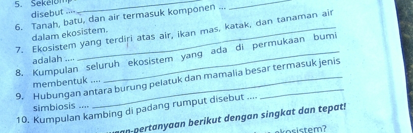 Sekelom_ 
_ 
disebut .... 
6. Tanah, batu, dan air termasuk komponen ... 
7. Ekosistem yang terdiri atas air, ikan mas, katak, dan tanaman air 
dalam ekosistem. 
8. Kumpulan seluruh ekosistem yang ada di permukaan bumi 
adalah .... 
9. Hubungan antara burung pelatuk dan mamalia besar termasuk jenis 
membentuk .... 
simbiosis .... 
10. Kumpulan kambing di padang rumput disebut .... 
an-pertanyaan berikut dengan singkat dan tepat!