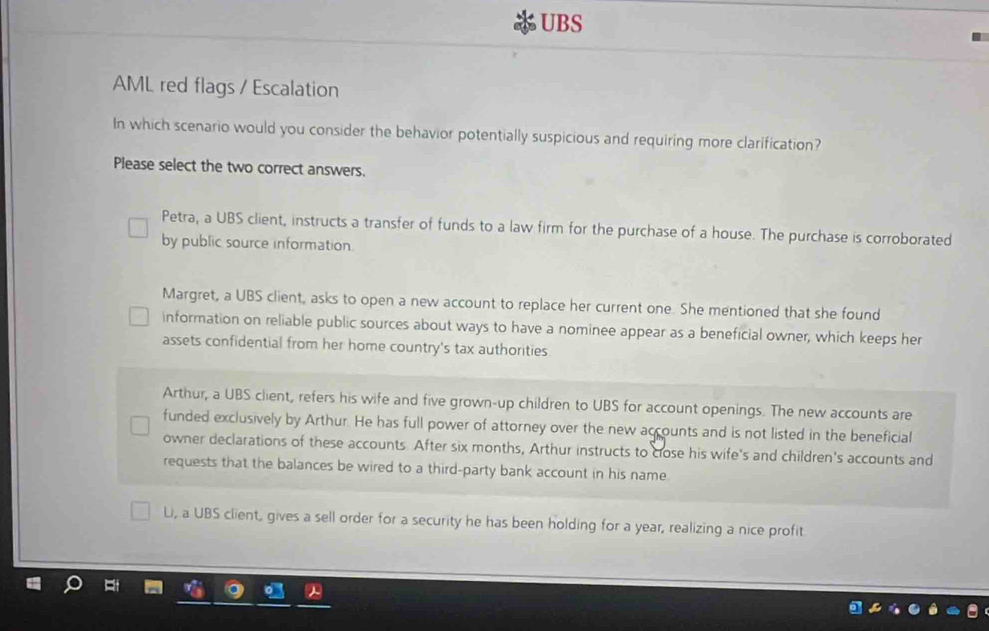 UBS
AML red flags / Escalation
In which scenario would you consider the behavior potentially suspicious and requiring more clarification?
Please select the two correct answers.
Petra, a UBS client, instructs a transfer of funds to a law firm for the purchase of a house. The purchase is corroborated
by public source information.
Margret, a UBS client, asks to open a new account to replace her current one. She mentioned that she found
information on reliable public sources about ways to have a nominee appear as a beneficial owner, which keeps her
assets confidential from her home country's tax authorities
Arthur, a UBS client, refers his wife and five grown-up children to UBS for account openings. The new accounts are
funded exclusively by Arthur. He has full power of attorney over the new accounts and is not listed in the beneficial
owner declarations of these accounts. After six months, Arthur instructs to close his wife's and children's accounts and
requests that the balances be wired to a third-party bank account in his name
Li, a UBS client, gives a sell order for a security he has been holding for a year, realizing a nice profit