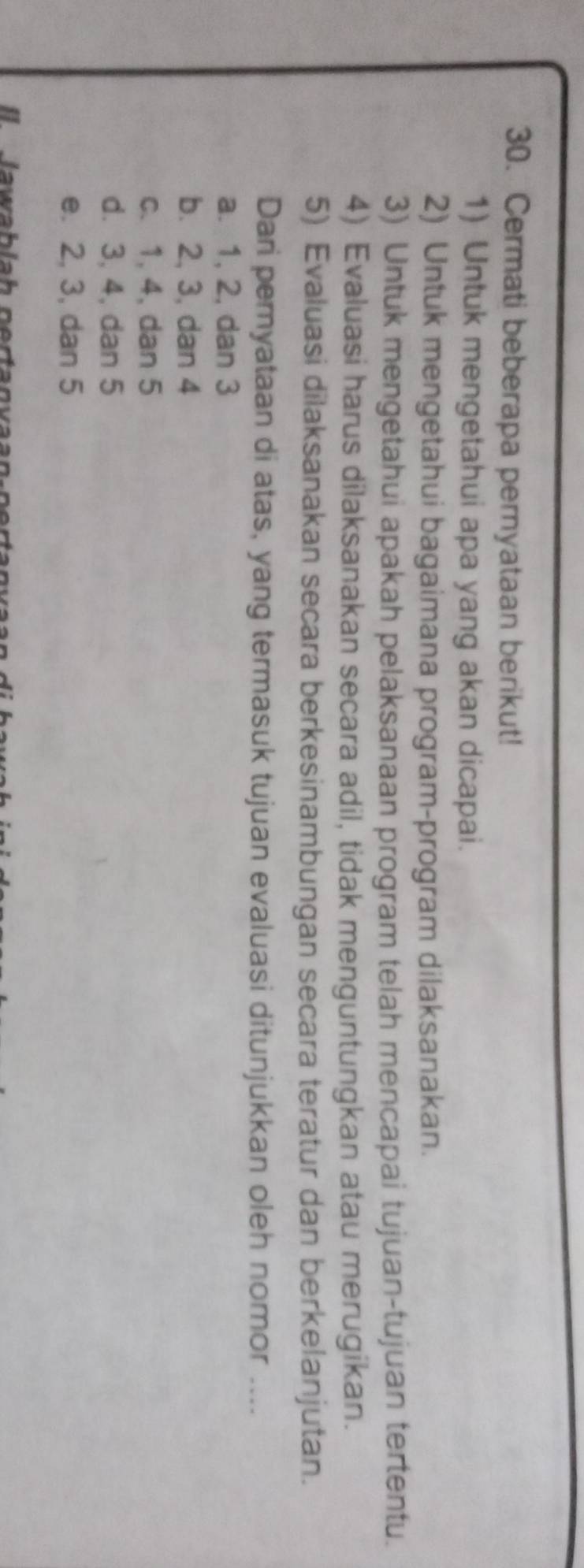 Cermati beberapa pernyataan berikut!
1) Untuk mengetahui apa yang akan dicapai.
2) Untuk mengetahui bagaimana program-program dilaksanakan.
3) Untuk mengetahui apakah pelaksanaan program telah mencapai tujuan-tujuan tertentu.
4) Evaluasi harus dilaksanakan secara adil, tidak menguntungkan atau merugikan.
5) Evaluasi dilaksanakan secara berkesinambungan secara teratur dan berkelanjutan.
Dari pernyataan di atas, yang termasuk tujuan evaluasi ditunjukkan oleh nomor ....
a. 1, 2, dan 3
b. 2, 3, dan 4
c. 1, 4, dan 5
d. 3, 4, dan 5
e. 2, 3, dan 5
I lawablah pertanvaan-pertanvaa