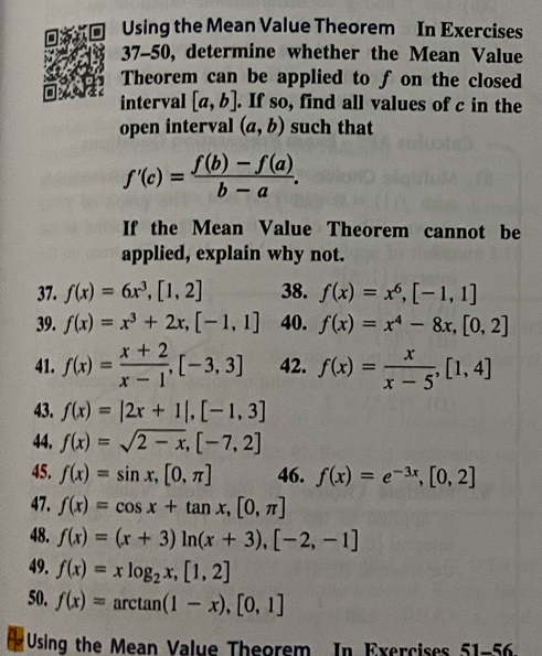 Using the Mean Value Theorem In Exercises 
37-50, determine whether the Mean Value 
Theorem can be applied to f on the closed 
interval [a,b]. If so, find all values of c in the 
open interval (a,b) such that
f'(c)= (f(b)-f(a))/b-a . 
If the Mean Value Theorem cannot be 
applied, explain why not. 
37. f(x)=6x^3, [1,2] 38. f(x)=x^6, [-1,1]
39. f(x)=x^3+2x, [-1,1] 40. f(x)=x^4-8x, [0,2]
41. f(x)= (x+2)/x-1 , [-3,3] 42. f(x)= x/x-5 , [1,4]
43. f(x)=|2x+1|, [-1,3]
44. f(x)=sqrt(2-x), [-7,2]
45. f(x)=sin x,[0,π ] 46. f(x)=e^(-3x), [0,2]
47. f(x)=cos x+tan x, [0,π ]
48. f(x)=(x+3)ln (x+3), [-2,-1]
49. f(x)=xlog _2x,[1,2]
50. f(x)=arctan (1-x), [0,1]
Using the Mean Value Theorem In Exercises 51-56.