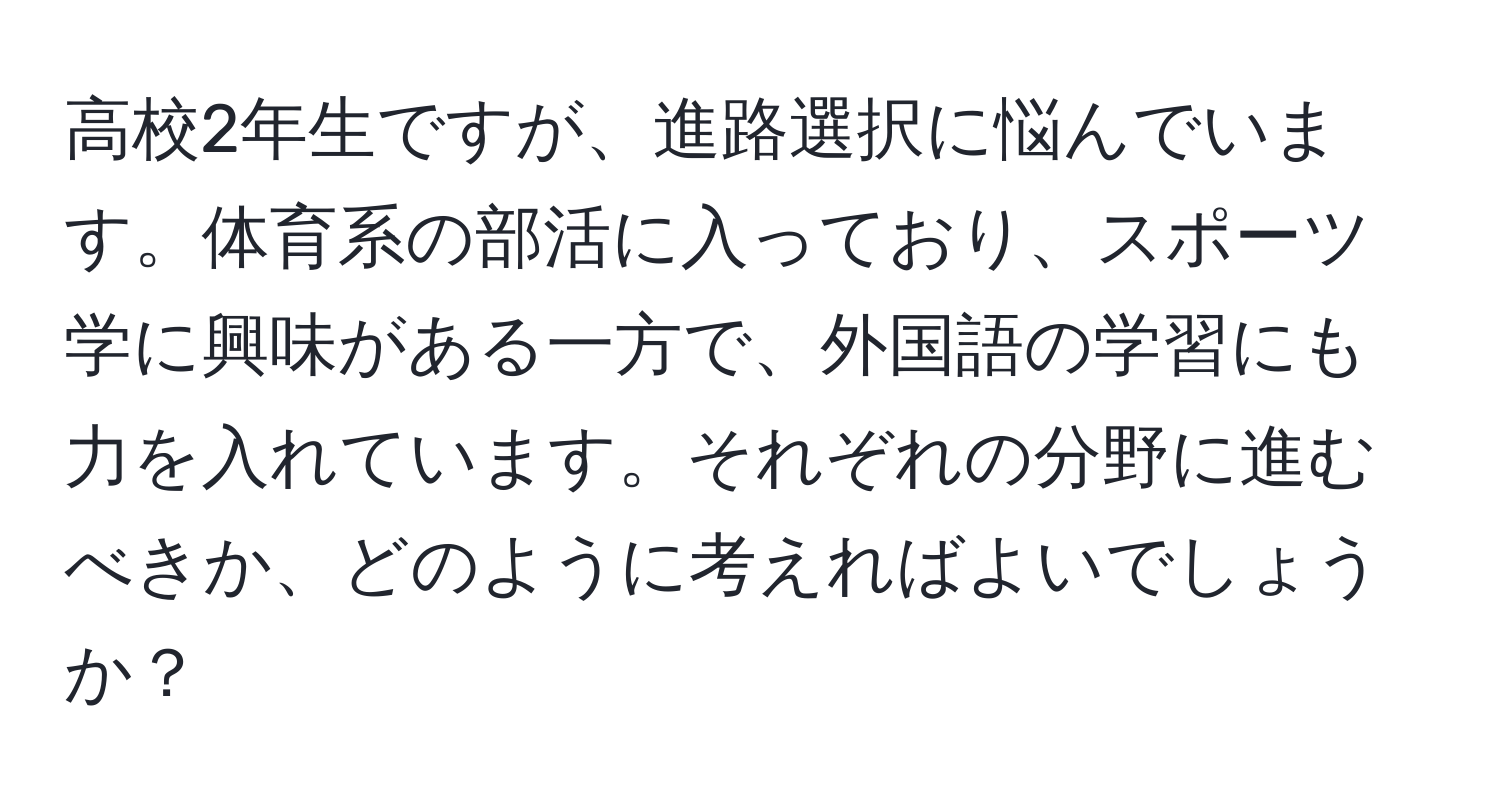 高校2年生ですが、進路選択に悩んでいます。体育系の部活に入っており、スポーツ学に興味がある一方で、外国語の学習にも力を入れています。それぞれの分野に進むべきか、どのように考えればよいでしょうか？