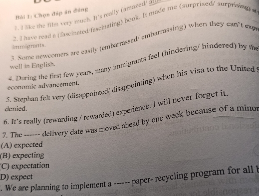 Chọn đáp án đúng
1. I like the film very much. It's really (amazed/ a
2. I have read a (fascinated/fascinating) book. It made me (surprised/ surprising) a
3. Some newcomers are easily (embarrassed/ embarrassing) when they can't exp
immigrants.
4. During the first few years, many immigrants feel (hindering/ hindered) by the
well in English.
5. Stephan felt very (disappointed/ disappointing) when his visa to the United
economic advancement.
6. It's really (rewarding / rewarded) experience. I will never forget it
denied.
7. The ------ delivery date was moved ahead by one week because of a mino
(A) expected
(B) expecting
(C) expectation
D) expect
. We are planning to implement a ------ paper- recycling program for all t