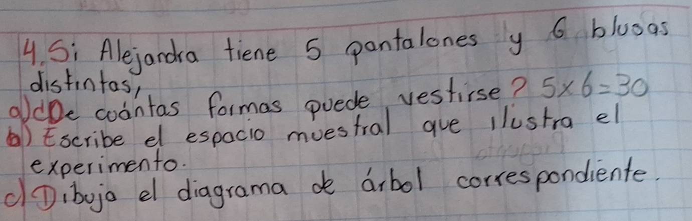 Si Alejandra tiene 5 pantalones y 6 bluoas 
distintas, 
oldbe cointas formas puede vestirse? 5* 6=30
(a)Escribe el espacio muestral gue llustra el 
experimento. 
(Dibojo el diagrama de arbol correspondiente.