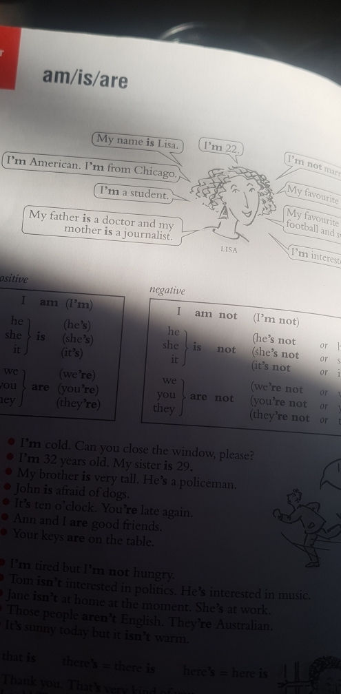 am/is/are 
My name is Lisa. I’m 22. 
Imnot mar 
I’m American. I m from Chicago. 
I’m a student. 
My favourite 
My favourite 
My father is a doctor and my 
football and s 
mother is a journalist. 
LISA Iminterest 
ositive negative 
I am (I’m) I am not (l’m not) 
he (he’s) he (he’s not 
she is (she’s) she is not (she’s not 
or 1 
it ) (it’s) it (it’s not or 
or S 
1 
we (we’re) we (we’re not 
or 
you are (you’re) you are not (you’re not 
or 
1ey (they’re) they (they’re not or 
I'm cold. Can you close the window, please? 
I’m 32 years old. My sister is 29. 
My brother is very tall. He’s a policeman. 
John is afraid of dogs. 
It’s ten o’clock. You’re late again. 
Ann and I are good friends. 
Your keys are on the table. 
I’'m tired but I’m not hungry. 
Tom isn’t interested in politics. He’s interested in music. 
Jane isn’t at home at the moment. She’s at work. 
Those people aren’t English. They’re Australian. 
It’s sunny today but it isn’t warm. 
that is there b= there is here's = here is 
Thank you. That's very kind of