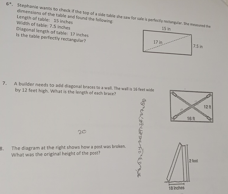 6^*. Stephanie wants to check if the top of a side table she saw for sale is perfectly rectangular. She measured the 
dimensions of the table and found the following: 
Length of table: 15 inches
Width of table: 7.5 inches
Diagonal length of table: 17 inches
Is the table perfectly rectangular? 
7. A builder needs to add diagonal braces to a wall. The wall is 16 feet wide 
by 12 feet high. What is the length of each brace? 
8. The diagram at the right shows how a post was broken. 
What was the original height of the post?