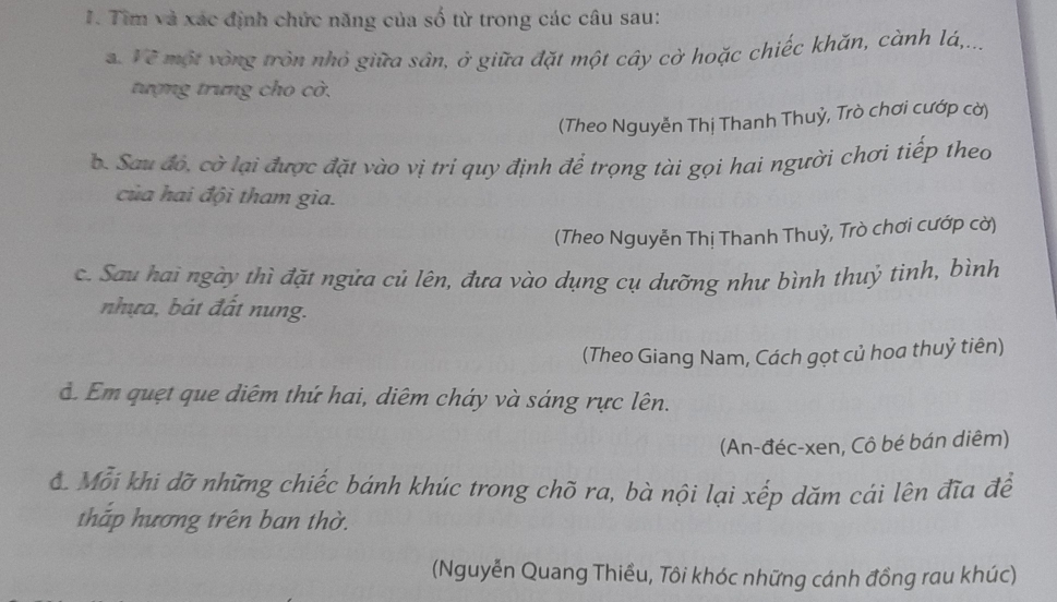 Tìm và xác định chức năng của số từ trong các câu sau:
. Về một vòng tròn nhỏ giữa sân, ở giữa đặt một cây cờ hoặc chiếc khăn, cành lá,...
tượng trưng cho cờ.
(Theo Nguyễn Thị Thanh Thuỷ, Trò chơi cướp cờ)
b. Sau đó, cờ lại được đặt vào vị tri quy định để trọng tài gọi hai người chơi tiếp theo
của hai đội tham gia.
(Theo Nguyễn Thị Thanh Thuỷ, Trò chơi cướp cờ)
c. Sau hai ngày thì đặt ngửa củ lên, đưa vào dụng cụ dưỡng như bình thuỷ tinh, bình
nhựa, bát đất nung.
(Theo Giang Nam, Cách gọt củ hoa thuỷ tiên)
d. Em quẹt que diêm thứ hai, diêm cháy và sáng rực lên.
(An-đéc-xen, Cô bé bán diêm)
ớ Mỗi khi dỡ những chiếc bánh khúc trong chõ ra, bà nội lại xếp dăm cái lên đĩa để
thấp hương trên ban thờ.
(Nguyễn Quang Thiều, Tôi khóc những cánh đồng rau khúc)