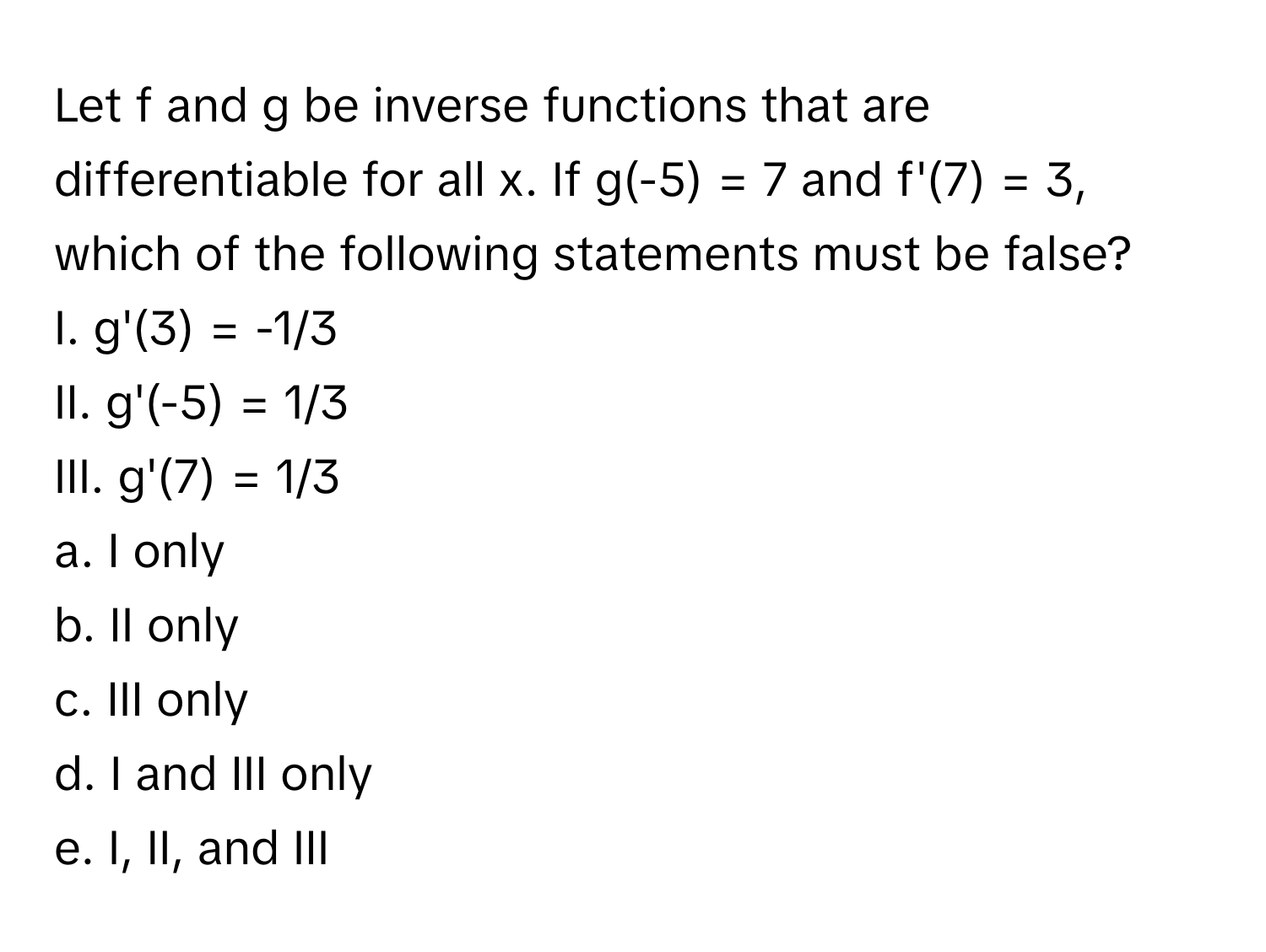 Let f and g be inverse functions that are differentiable for all x. If g(-5) = 7 and f'(7) = 3, which of the following statements must be false?

I. g'(3) = -1/3
II. g'(-5) = 1/3
III. g'(7) = 1/3

a. I only
b. II only
c. III only
d. I and III only
e. I, II, and III