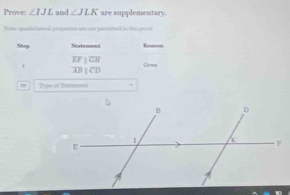 Prove: ∠ IJL and ∠ JLK are supplementary. 
Nome, quadrilateral propertion are ooe parsitued in this proct. 
Step Statement Reason
overline EFparallel overline GH
Given
overline ABparallel overline CD
m° Type of Statement