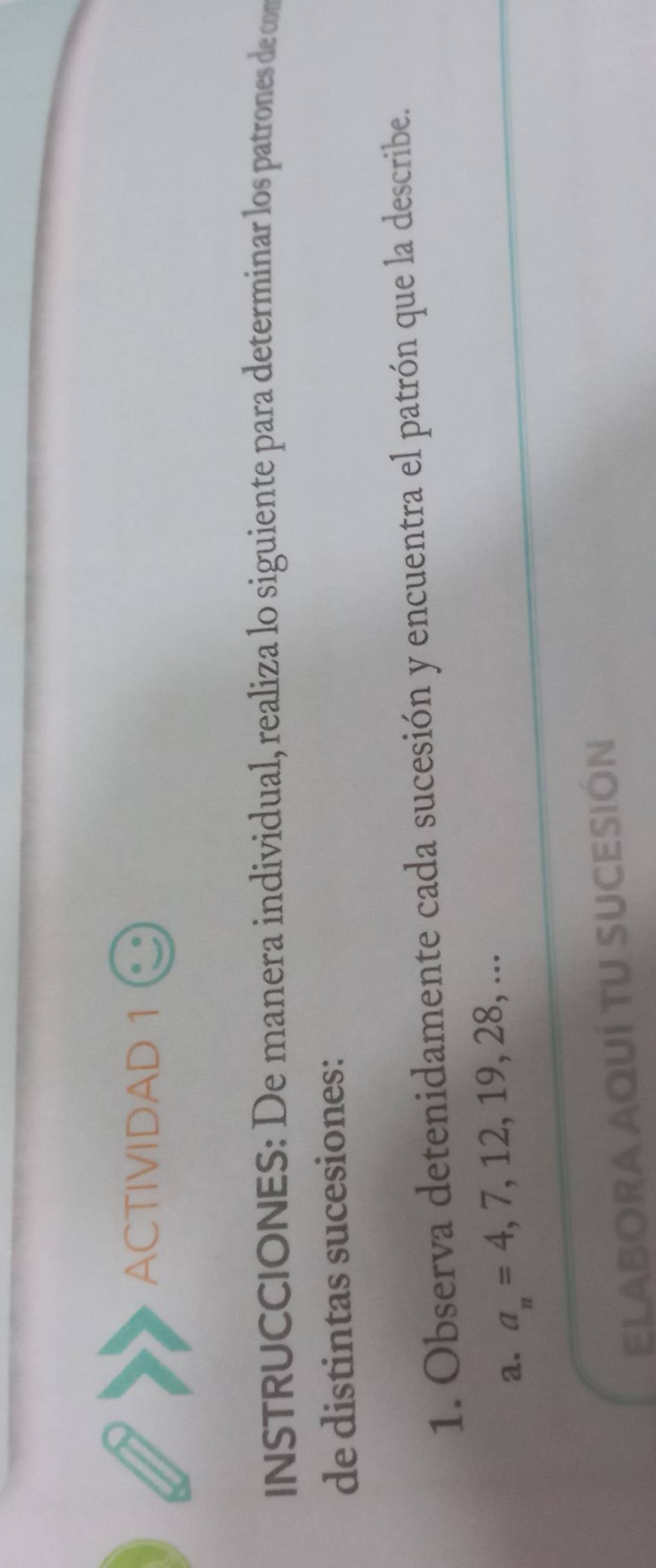 ACTIVIDAD 1 
INSTRUCCIONES: De manera individual, realiza lo siguiente para determinar los patrones de com 
de distintas sucesiones: 
1. Observa detenidamente cada sucesión y encuentra el patrón que la describe. 
a. a_n=4,7,12,19,28,... 
ELABORA AquÍ TU SUCeSIón