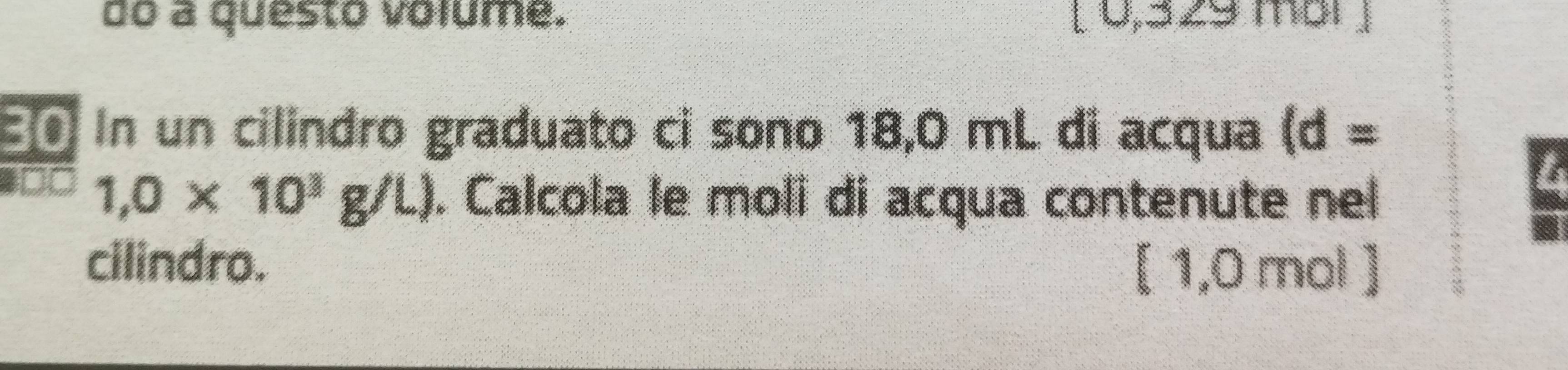 do a questo volume. [ 0,329 mbr ] 
€£ In un cilindro graduato ci sono 18,0 mL di acqua (d=
ot 1,0* 10^3g/L). Calcola le moli di acqua contenute nel 
cilindro.
[ 1,0 mol ]