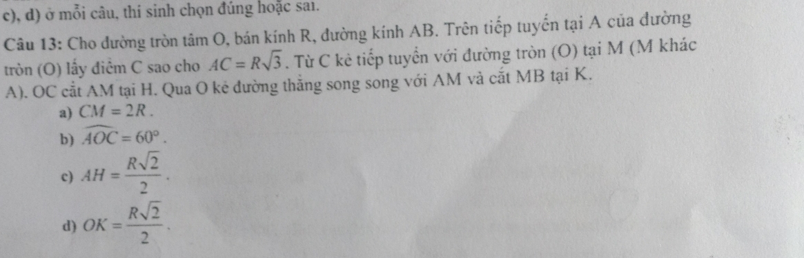 c), d) ở mỗi câu, thí sinh chọn đúng hoặc saı.
Câu 13: Cho đường tròn tâm O, bán kính R, đường kính AB. Trên tiếp tuyến tại A của đường
tròn (O) lấy điêm C sao cho AC=Rsqrt(3). Từ C kẻ tiếp tuyển với đường tròn (O) tại M (M khác
A). OC cắt AM tại H. Qua O kẻ đường thẳng song song với AM và cắt MB tại K.
a) CM=2R.
b) widehat AOC=60°.
c) AH= Rsqrt(2)/2 .
d) OK= Rsqrt(2)/2 .