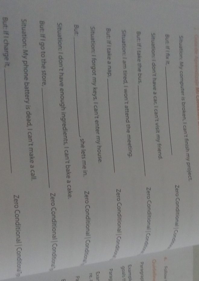 Guía de Aprendizaje Mi Cone 
Situation: My computer is broken, I can't finish my project. 
_ Zero Conditional | Condton 
But: If I fox it, 4. Fallow 
Situation: I don't have a car, I can't visit my friend. 
Guidelin 
_Zero Conditional | Condition 
But: If I take the bus, Paragrap 
Situation: I am tired, I won't attend the meeting. Exampl 
goals t 
Zero Conditional | Conditiona 
But: If I take a nap, 
_ 
Parag 
Situation: I forgot my keys, I can't enter my house. 
Exar 
re, a 
_ 
, she lets me in. Zero Conditional | Condition 
But: 
Pa 
Situation: I don't have enough ingredients, I can't bake a cake. 
: 
Zero Conditional | Conditiona 
But: If I go to the store, 
_ 
Situation: My phone battery is dead, I can't make a call. 
Zero Conditional | Conditional Tp 
But: If I charge it, 
_
