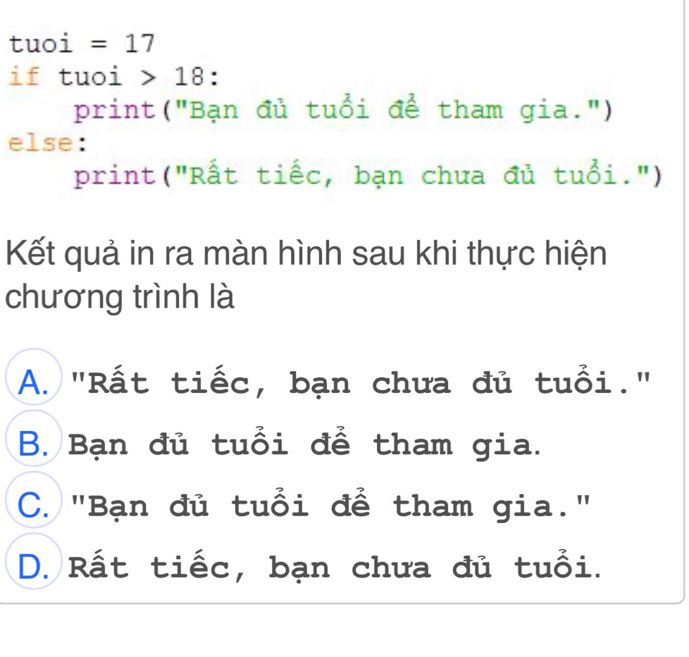 tuoi =17
if tuoi 18 :
print("Bạn đủ tuổi để tham gia.")
else:
print("Rất tiếc, bạn chưa đủ tuổi.")
Kết quả in ra màn hình sau khi thực hiện
chương trình là
A. "Rất tiếc, bạn chưa đủ tuổi."
B. Bạn đủ tuổi để tham gia.
C. "Bạn đủ tuổi để tham gia."
D. Rất tiếc, bạn chưa đủ tuổi.