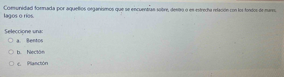 Comunidad formada por aquellos organismos que se encuentran sobre, dentro o en estrecha relación con los fondos de mares,
lagos o ríos.
Seleccione una:
a. Bentos
b. Nectón
c. Planctón