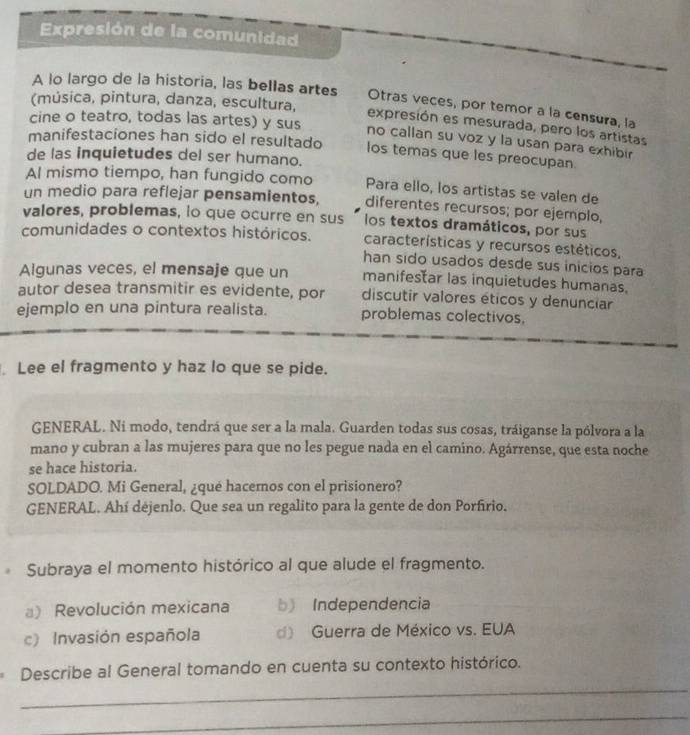 Expresión de la comunidad
A lo largo de la historia, las bellas artes Otras veces, por temor a la censura, la
(música, pintura, danza, escultura,
expresión es mesurada, pero los artistas
cine o teatro, todas las artes) y sus no callan su voz y la usan para exhibir
manifestaciones han sido el resultado los temas que les preocupan.
de las inquietudes del ser humano.
Al mismo tiempo, han fungido como Para ello, los artistas se valen de
un medio para reflejar pensamientos, diferentes recursos; por ejemplo,
valores, problemas, io que ocurre en sus los textos dramáticos, por sus
comunidades o contextos históricos. características y recursos estéticos,
han sido usados desde sus inicios para
Algunas veces, el mensaje que un manifestar las inquietudes humanas.
autor desea transmitir es evidente, por discutir valores éticos y denunciar
ejemplo en una pintura realista. problemas colectivos,
Lee el fragmento y haz lo que se pide.
GENERAL. Ni modo, tendrá que ser a la mala. Guarden todas sus cosas, tráiganse la pólvora a la
mano y cubran a las mujeres para que no les pegue nada en el camino. Agárrense, que esta noche
se hace historia.
SOLDADO. Mi General, ¿qué hacemos con el prisionero?
GENERAL. Ahí déjenlo. Que sea un regalito para la gente de don Porfírio.
Subraya el momento histórico al que alude el fragmento.
) Revolución mexicana bIndependencia
c) Invasión española d) Guerra de México vs. EUA
Describe al General tomando en cuenta su contexto histórico.
_
_