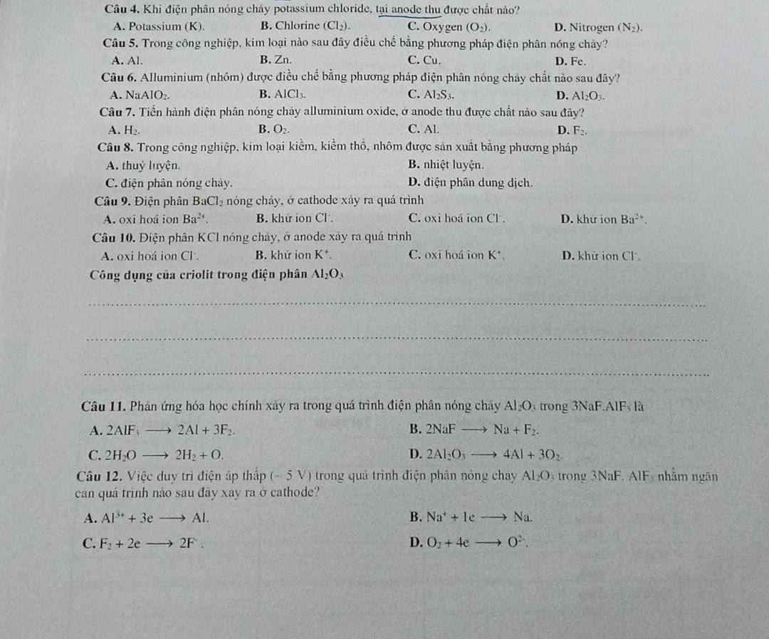 Khi điện phân nóng chảy potassium chloride, tại anode thu được chất nào?
A. Potassium (K). B. Chlorine (Cl_2). C. Oxygen (O_2). D. Nitrogen (N_2).
Câu 5. Trong công nghiệp, kim loại nào sau đây điều chế bằng phương pháp điện phân nóng chảy?
A. Al. B. Zn. C. Cu. D. Fe.
Câu 6. Alluminium (nhôm) được điều chế bằng phương pháp điện phân nóng chảy chất nào sau đây?
A. NaAlO_2. B. AlCl₃. C. Al_2S_3. D. Al_2O_3.
Câu 7. Tiến hành điện phân nóng chảy alluminium oxide, ở anode thu được chất nào sau đây?
A. H_2. B. O_2. C. Al. D. F_2.
Câu 8. Trong công nghiệp, kim loại kiềm, kiểm thổ, nhôm được sản xuất bằng phương pháp
A. thuỷ luyện B. nhiệt luyện.
C. điện phân nóng chảy. D. điện phân dung dịch.
Câu 9. Điện phân BaCl_2 nóng chảy, ở cathode xảy ra quá trình
A. oxi hoá ion Ba^(2+). B. khứ ion Cl . C. oxi hoá ion Cl. D. khử ion Ba^(2+).
Câu 10. Điện phân KCl nóng chảy, ở anode xảy ra quá trình
A. oxi hoá ion Cl . B. khử ion K*. C. oxi hoá ion K^+. D. khử ion Cl .
Công dụng của criolit trong điện phân Al_2O_3
_
_
_
Câu 11. Phản ứng hóa học chính xây ra trong quá trình điện phân nóng chây Al_2O_3 trong 3NaF.A F là
A. 2AIF_3to 2AI+3F_2. B. 2NaFto Na+F_2.
C. 2H_2Oto 2H_2+O. D. 2Al_2O_3to 4Al+3O_2
Câu 12. Việc duy trì điện áp thấp (-5V) ) trong quả trình điện phân nóng chay Al_2O trong . Na F. AIF, nhằm ngãn
cản quá trình nảo sau đãy xay ra ở cathode?
A. Al^(3+)+3eto Al. B. Na^++Ieto Na.
C. F_2+2eto 2F. D. O_2+4eto O^(2-).