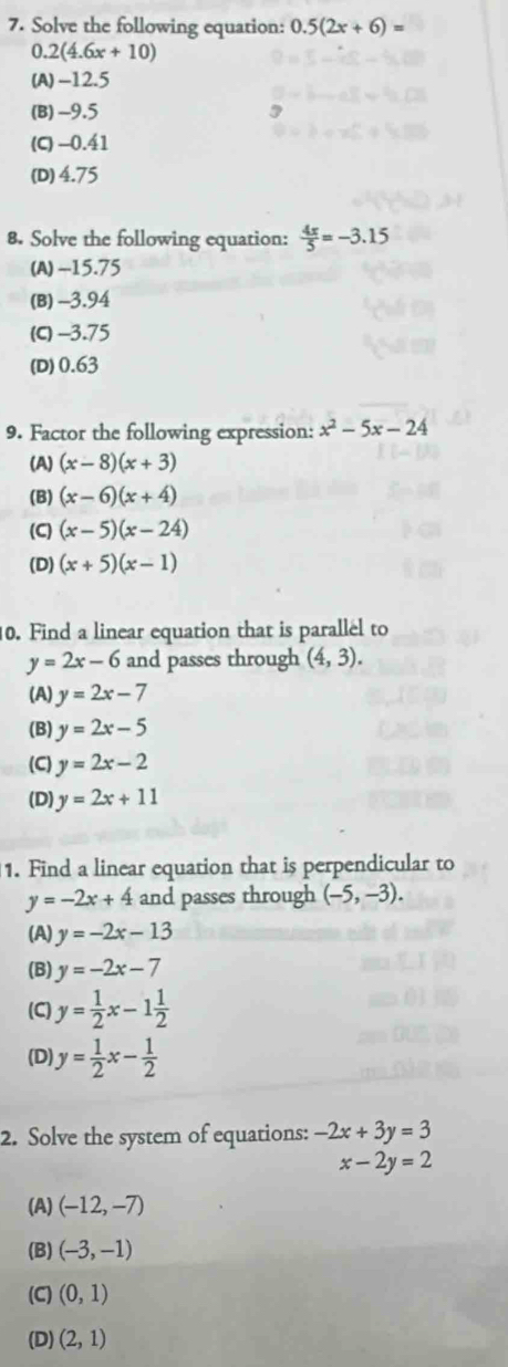 Solve the following equation: 0.5(2x+6)=
0.2(4.6x+10)
(A) -12.5
(B) -9.5
(C) -0.41
(D) 4.75
8. Solve the following equation:  4x/5 =-3.15
(A) -15.75
(B) -3.94
(C) -3.75
(D) 0.63
9. Factor the following expression: x^2-5x-24
(A) (x-8)(x+3)
(B) (x-6)(x+4)
(C) (x-5)(x-24)
(D) (x+5)(x-1)
0. Find a linear equation that is parallel to
y=2x-6 and passes through (4,3).
(A) y=2x-7
(B) y=2x-5
(C) y=2x-2
(D) y=2x+11
1. Find a linear equation that is perpendicular to
y=-2x+4 and passes through (-5,-3).
(A) y=-2x-13
(B) y=-2x-7
(C) y= 1/2 x-1 1/2 
(D) y= 1/2 x- 1/2 
2. Solve the system of equations: -2x+3y=3
x-2y=2
(A) (-12,-7)
(B) (-3,-1)
(C) (0,1)
(D) (2,1)