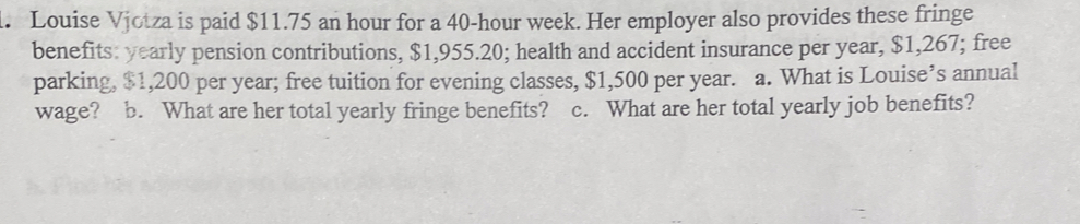 Louise Vjotza is paid $11.75 an hour for a 40-hour week. Her employer also provides these fringe 
benefits: yearly pension contributions, $1,955.20; health and accident insurance per year, $1,267; free 
parking, $1,200 per year; free tuition for evening classes, $1,500 per year. a. What is Louise’s annual 
wage? b. What are her total yearly fringe benefits? c. What are her total yearly job benefits?