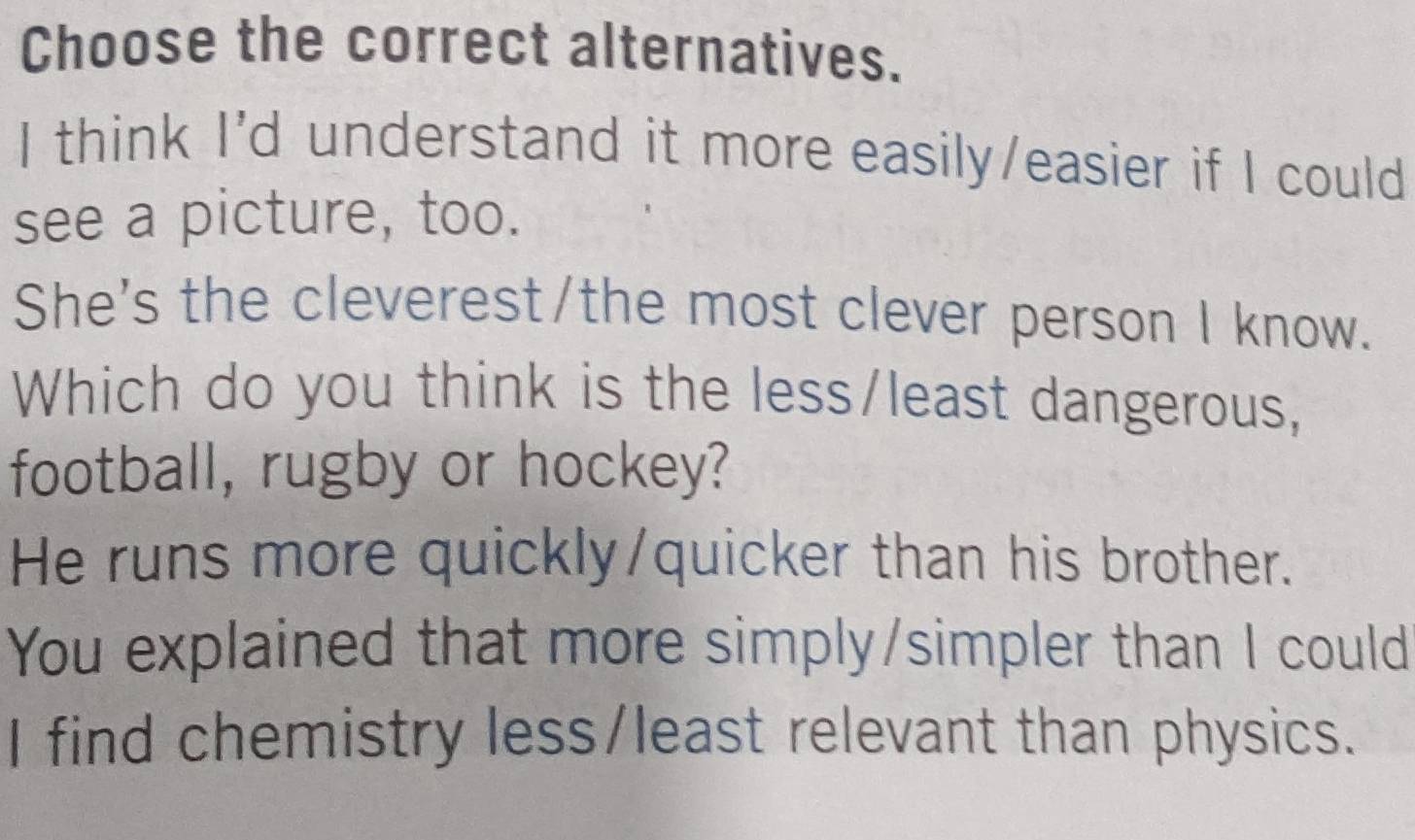 Choose the correct alternatives.
I think I'd understand it more easily/easier if I could
see a picture, too.
She's the cleverest/the most clever person I know.
Which do you think is the less/least dangerous,
football, rugby or hockey?
He runs more quickly/quicker than his brother.
You explained that more simply/simpler than I could
I find chemistry less/least relevant than physics.