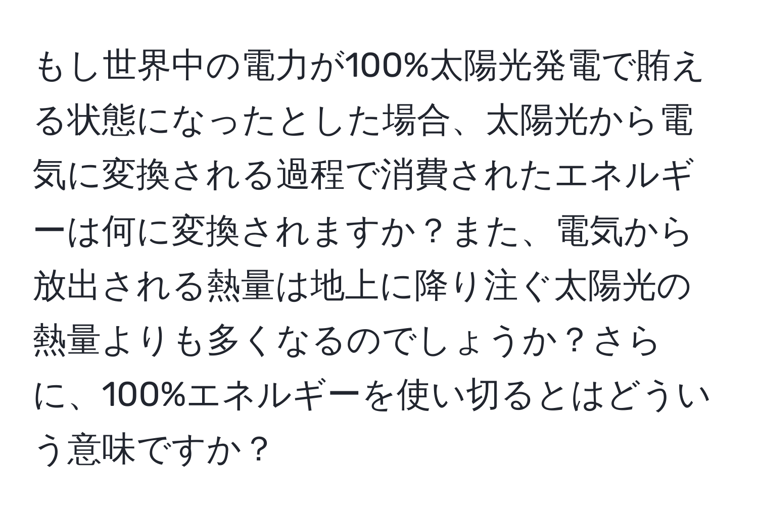 もし世界中の電力が100%太陽光発電で賄える状態になったとした場合、太陽光から電気に変換される過程で消費されたエネルギーは何に変換されますか？また、電気から放出される熱量は地上に降り注ぐ太陽光の熱量よりも多くなるのでしょうか？さらに、100%エネルギーを使い切るとはどういう意味ですか？