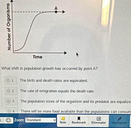 What shift in population growth has occurred by point A?
1 The birth and death rates are equivalent.
2 The rate of emigration equals the death rate.
3. The population sizes of the organism and its predator are equalize
4. There will be more food available than the populations can consum
×
Zoom: Standard Note Bookmark Eliminator Highlighter