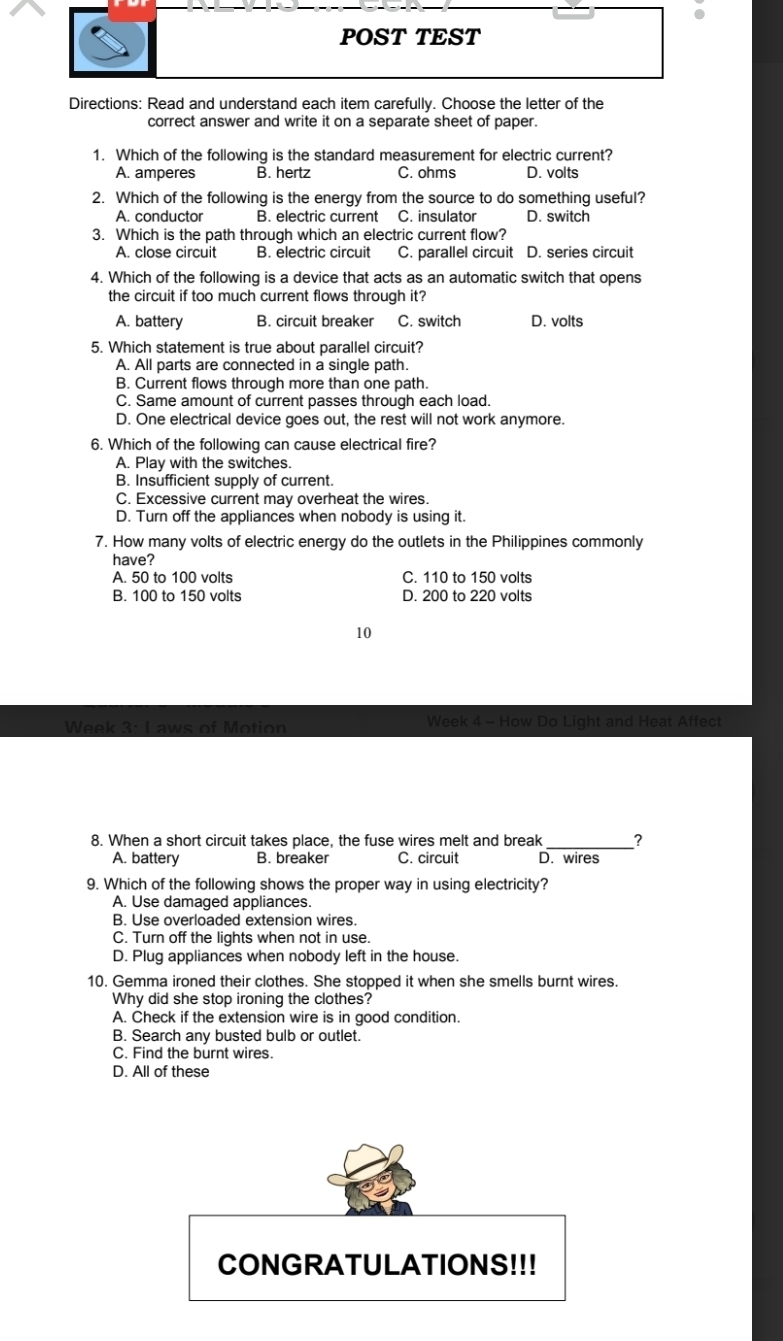 POST TEST
Directions: Read and understand each item carefully. Choose the letter of the
correct answer and write it on a separate sheet of paper.
1. Which of the following is the standard measurement for electric current?
A. amperes B. hertz C. ohms D. volts
2. Which of the following is the energy from the source to do something useful?
A. conductor B. electric current C. insulator D. switch
3. Which is the path through which an electric current flow?
A. close circuit B. electric circuit C. parallel circuit D. series circuit
4. Which of the following is a device that acts as an automatic switch that opens
the circuit if too much current flows through it?
A. battery B. circuit breaker C. switch D. volts
5. Which statement is true about parallel circuit?
A. All parts are connected in a single path.
B. Current flows through more than one path.
C. Same amount of current passes through each load.
D. One electrical device goes out, the rest will not work anymore.
6. Which of the following can cause electrical fire?
A. Play with the switches.
B. Insufficient supply of current.
C. Excessive current may overheat the wires.
D. Turn off the appliances when nobody is using it.
7. How many volts of electric energy do the outlets in the Philippines commonly
have?
A. 50 to 100 volts C. 110 to 150 volts
B. 100 to 150 volts D. 200 to 220 volts
10
Week 3: Laws of Motion Week 4 - How Do Light and Heat Affect
8. When a short circuit takes place, the fuse wires melt and break_ ?
A. battery B. breaker C. circuit D. wires
9. Which of the following shows the proper way in using electricity?
A. Use damaged appliances.
B. Use overloaded extension wires.
C. Turn off the lights when not in use.
D. Plug appliances when nobody left in the house.
10. Gemma ironed their clothes. She stopped it when she smells burnt wires.
Why did she stop ironing the clothes?
A. Check if the extension wire is in good condition.
B. Search any busted bulb or outlet.
C. Find the burnt wires.
D. All of these
CONGRATULATIONS!!!