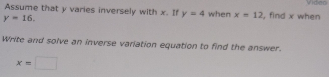 Video 
Assume that y varies inversely with x. If y=4 when x=12 , find x when
y=16. 
Write and solve an inverse variation equation to find the answer.
x=□