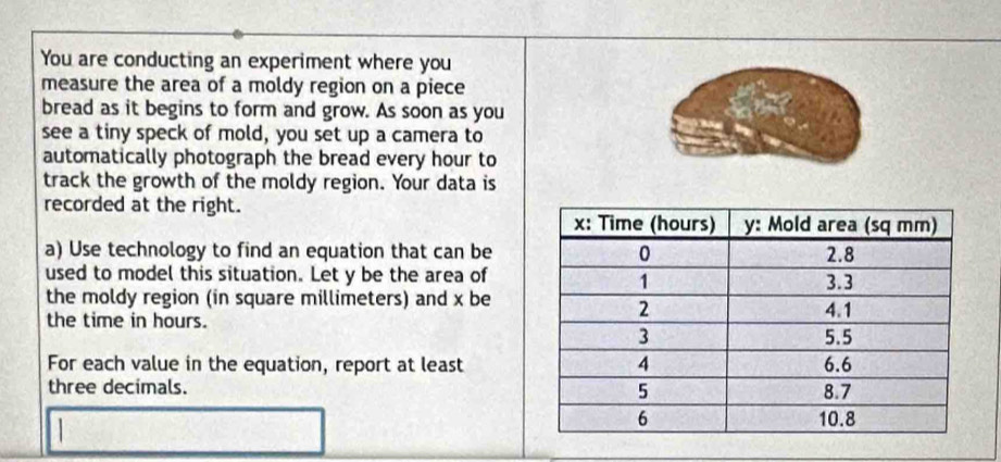 You are conducting an experiment where you 
measure the area of a moldy region on a piece 
bread as it begins to form and grow. As soon as you 
see a tiny speck of mold, you set up a camera to 
automatically photograph the bread every hour to 
track the growth of the moldy region. Your data is 
recorded at the right. 
a) Use technology to find an equation that can be 
used to model this situation. Let y be the area of 
the moldy region (in square millimeters) and x be 
the time in hours. 
For each value in the equation, report at least 
three decimals.