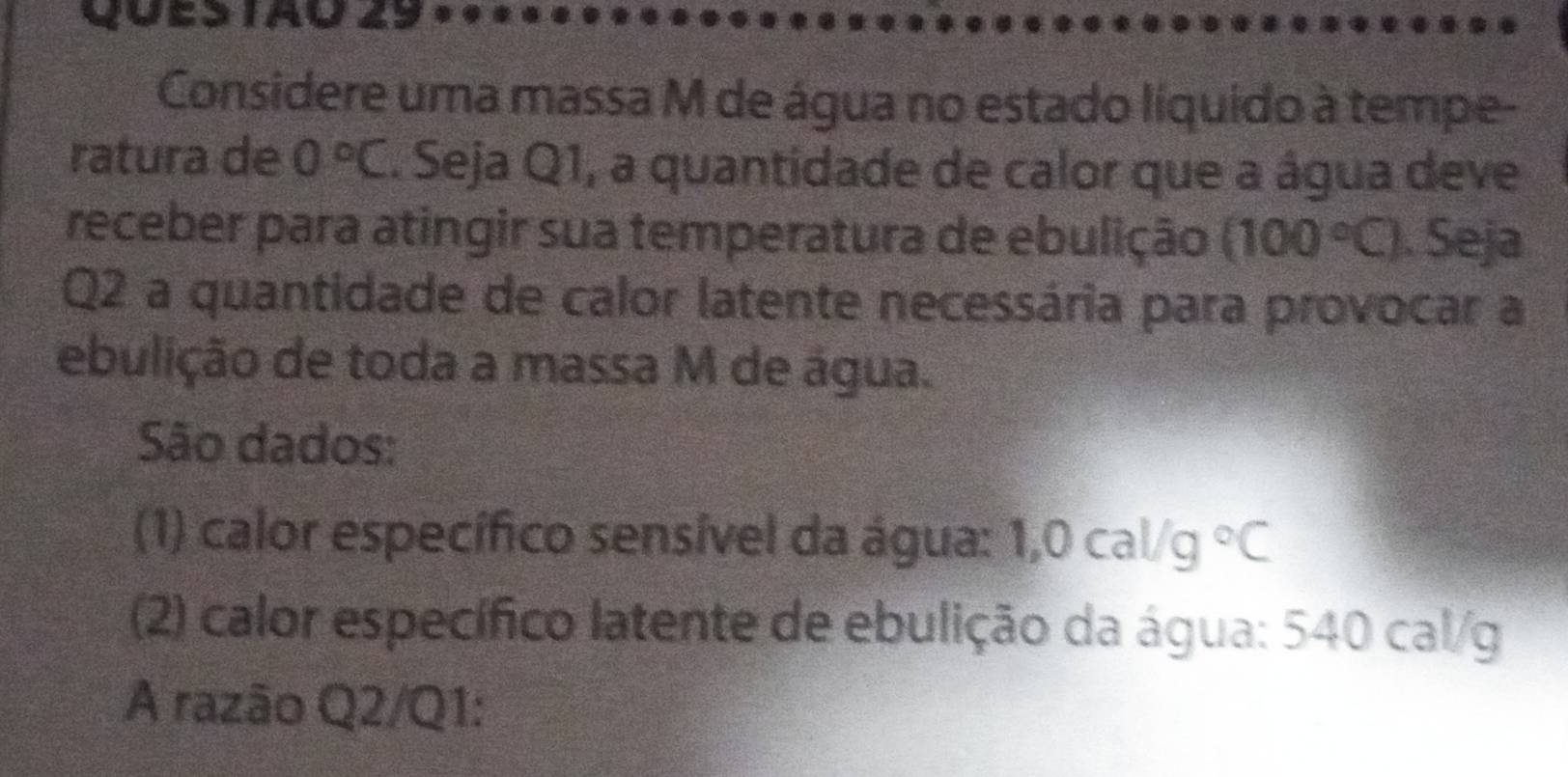 Ques tão 29 
Considere uma massa M de água no estado líquido à tempe- 
ratura de 0°C. Seja Q1, a quantidade de calor que a água deve 
receber para atingir sua temperatura de ebulição (100°C). Seja 
Q2 a quantidade de calor latente necessária para provocar a 
ebulição de toda a massa M de água. 
São dados: 
(1) calor específico sensível da água: 1,0cal/g°C
(2) calor específico latente de ebulição da água: 540 cal/g
A razão Q2/Q1: