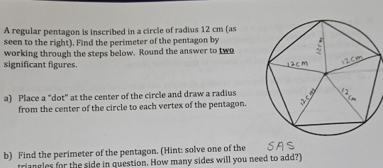 A regular pentagon is inscribed in a circle of radius 12 cm (as 
seen to the right). Find the perimeter of the pentagon by 
working through the steps below. Round the answer to two 
significant figures. 
a) Place a “dot” at the center of the circle and draw a radius 
from the center of the circle to each vertex of the pentagon. 
b) Find the perimeter of the pentagon. (Hint: solve one of the 
triangles for the side in question. How many sides will you need to add?)