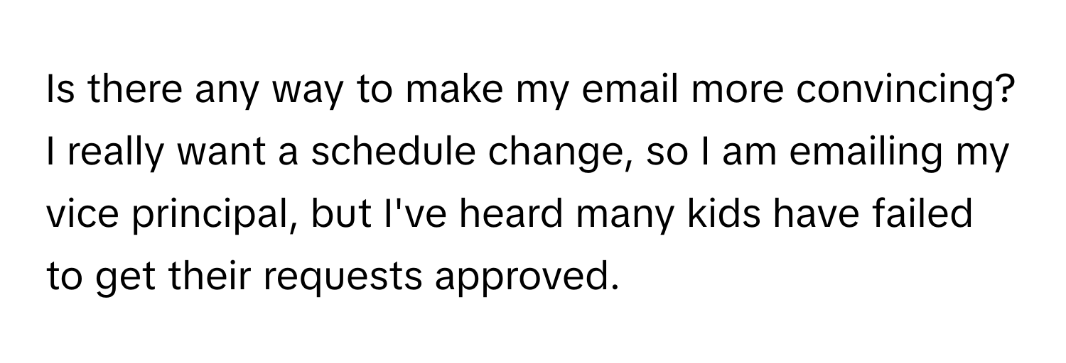 Is there any way to make my email more convincing? I really want a schedule change, so I am emailing my vice principal, but I've heard many kids have failed to get their requests approved.