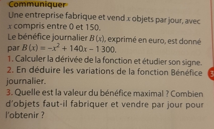 Communiquer 
Une entreprise fabrique et vend x objets par jour, avec
x compris entre 0 et 150. 
Le bénéfice journalier B(x) , exprimé en euro, est donné 
par B(x)=-x^2+140x-1300. 
1. Calculer la dérivée de la fonction et étudier son signe. 
2. En déduire les variations de la fonction Bénéfice ζ 
journalier. 
3. Quelle est la valeur du bénéfice maximal ? Combien 
d’objets faut-il fabriquer et vendre par jour pour 
l'obtenir ?