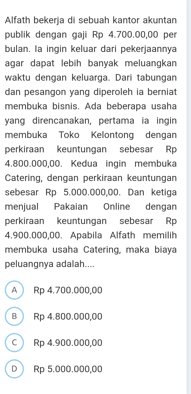 Alfath bekerja di sebuah kantor akuntan
publik dengan gaji Rp 4.700.00,00 per
bulan. Ia ingin keluar dari pekerjaannya
agar dapat lebih banyak meluangkan 
waktu dengan keluarga. Dari tabungan
dan pesangon yang diperoleh ia berniat
membuka bisnis. Ada beberapa usaha
yang direncanakan, pertama ia ingin
membuka Toko Kelontong dengan
perkiraan keuntungan sebesar Rp
4.800.000,00. Kedua ingin membuka
Catering, dengan perkiraan keuntungan
sebesar Rp 5.000.000,00. Dan ketiga
menjual Pakaian Online dengan
perkiraan keuntungan sebesar Rp
4.900.000,00. Apabila Alfath memilih
membuka usaha Catering, maka biaya
peluangnya adalah....
A Rp 4.700.000,00
B ) Rp 4.800.000,00
c) Rp 4.900.000,00
D Rp 5.000.000,00