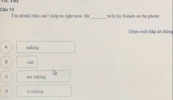 I’m afraid John can’t help us right now. He _with his friends on the phone.
Chọn một đáp án đúng
A talking
B told
C are talking
D is talking
