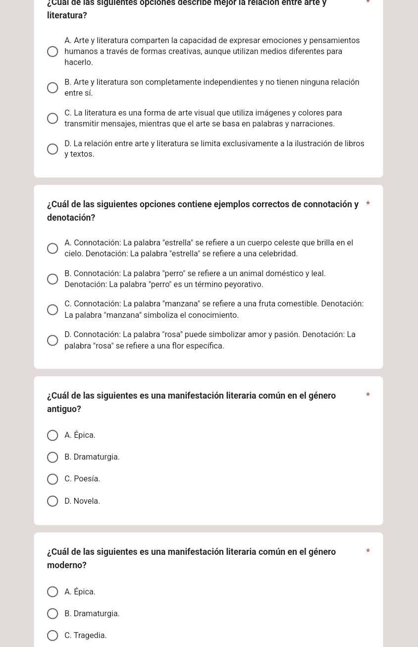 ¿Cual de las siguientes opciones describe mejor la relación entre arte y
literatura?
A. Arte y literatura comparten la capacidad de expresar emociones y pensamientos
humanos a través de formas creativas, aunque utilizan medios diferentes para
hacerlo.
B. Arte y literatura son completamente independientes y no tienen ninguna relación
entre sí.
C. La literatura es una forma de arte visual que utiliza imágenes y colores para
transmitir mensajes, mientras que el arte se basa en palabras y narraciones.
D. La relación entre arte y literatura se limita exclusivamente a la ilustración de libros
y textos.
¿Cuál de las siguientes opciones contiene ejemplos correctos de connotación y*
denotación?
A. Connotación: La palabra "estrella" se refiere a un cuerpo celeste que brilla en el
cielo. Denotación: La palabra "estrella' se refiere a una celebridad.
B. Connotación: La palabra 'perro' se refiere a un animal doméstico y leal.
Denotación: La palabra 'perro' es un término peyorativo.
C. Connotación: La palabra "manzana" se refiere a una fruta comestible. Denotación:
La palabra "manzana" simboliza el conocimiento.
D. Connotación: La palabra "rosa" puede simbolizar amor y pasión. Denotación: La
palabra "rosa" se refiere a una flor específica.
¿Cuál de las siguientes es una manifestación literaria común en el género
antiguo?
A. Épica.
B. Dramaturgia.
C. Poesía.
D. Novela.
¿Cuál de las siguientes es una manifestación literaria común en el género
moderno?
A. Épica.
B. Dramaturgia.
C. Tragedia.