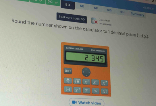 5C 
49 393 xP 
5 D 5E 5F 5G 5H Summary 
Calculator 
Bookwork code: 5D not allowed 
Round the number shown on the calculator to 1 decimal place (1 d.p.). 
ELECTRONIC CMUDULAFON SPARI SE RIES CS-450
2.345
SHIFT
 8/8  x° x^1 x°
(-) x π % x!
Watch video