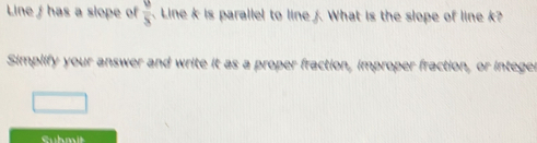 Line has a slope of frac 5. Line k is parallel to line f. What is the slope of line k? 
Simplify your answer and write it as a proper fraction, improper fraction, or integer 
Suhmit