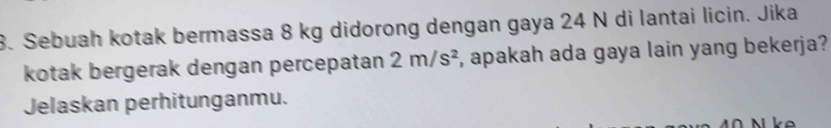 Sebuah kotak bermassa 8 kg didorong dengan gaya 24 N di lantai licin. Jika 
kotak bergerak dengan percepatan 2m/s^2 , apakah ada gaya lain yang bekerja? 
Jelaskan perhitunganmu.