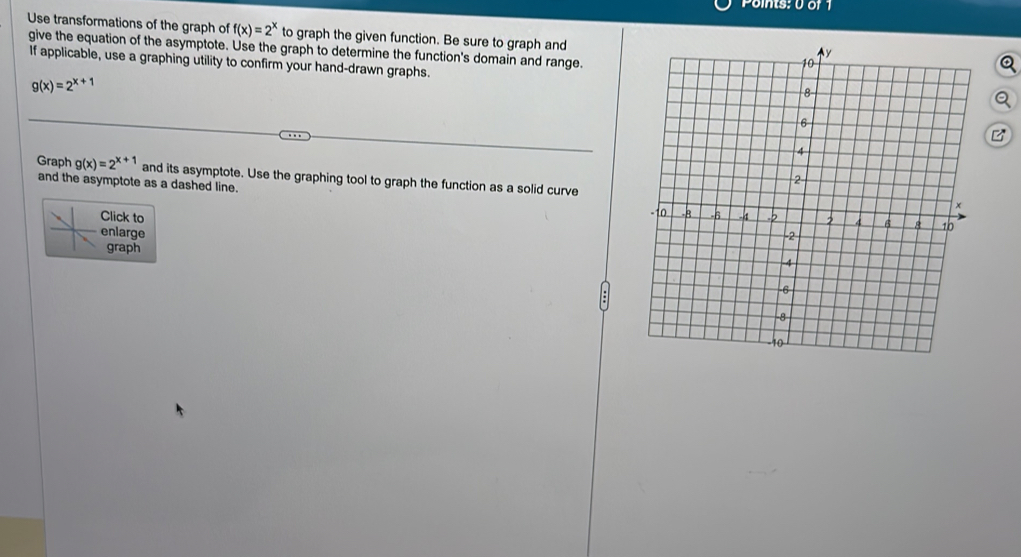 Use transformations of the graph of f(x)=2^x to graph the given function. Be sure to graph and
give the equation of the asymptote. Use the graph to determine the function's domain and range.
If applicable, use a graphing utility to confirm your hand-drawn graphs.
g(x)=2^(x+1)
B
Graph g(x)=2^(x+1) and its asymptote. Use the graphing tool to graph the function as a solid curve
and the asymptote as a dashed line. 
Click to
enlarge 
graph