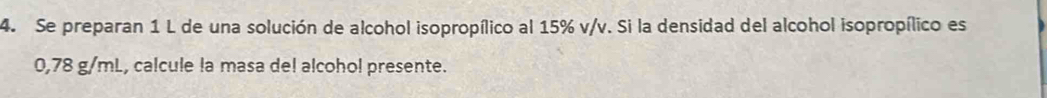 Se preparan 1 L de una solución de alcohol isopropílico al 15% v/v. Si la densidad del alcohol isopropílico es
0,78 g/mL, calcule la masa de! alcohol presente.