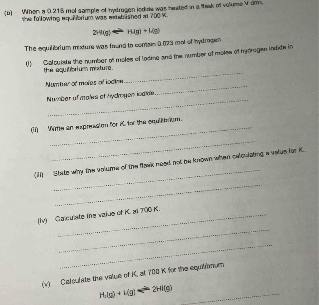 When a 0.218 mol sample of hydrogen iodide was heated in a flask of volume V dm, 
the following equilibrium was established at 700 K.
2HI(g)leftharpoons H_2(g)+I_2(g)
The equilibrium mixture was found to contain 0.023 mol of hydrogen. 
(i) Calculate the number of moles of iodine and the number of moles of hydrogen iodide in 
_ 
the equilibrium mixture. 
_ 
Number of moles of iodine 
_ 
Number of moles of hydrogen iodide 
(ii) Write an expression for K for the equilibrium. 
_ 
_ 
(iii) State why the volume of the flask need not be known when calculating a value for K.. 
_ 
(iv) Calculate the value of K. at 700 K. 
_ 
_ 
(v) Calculate the value of K. at 700 K for the equilibrium 
_ H_2(g)+I_2(g)leftharpoons 2HI(g)